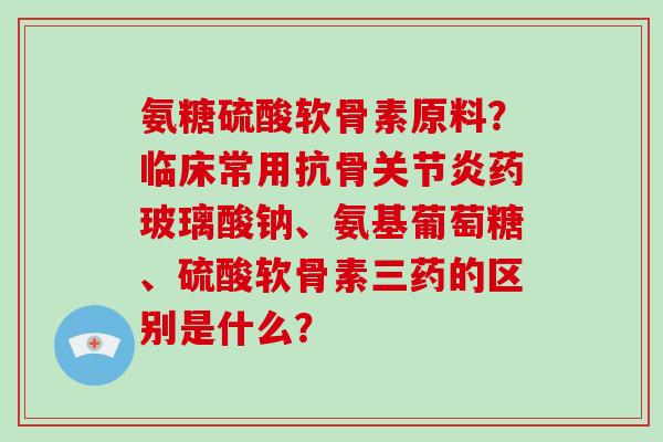 氨糖硫酸软骨素原料?临床常用抗骨药玻璃酸钠、氨基葡萄糖、硫酸软骨素三药的区别是什么? 氨糖硫酸软骨素原料?临床常用抗骨药玻璃酸钠、氨基葡萄糖、硫酸软骨素三药的区别是什么?