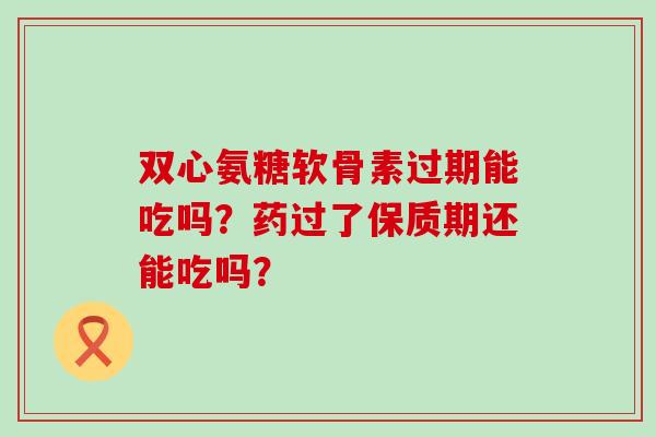 双心氨糖软骨素过期能吃吗？药过了保质期还能吃吗？