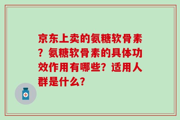 京东上卖的氨糖软骨素?氨糖软骨素的具体功效作用有哪些?适用人群是什么? 京东上卖的氨糖软骨素?氨糖软骨素的具体功效作用有哪些?适用人群是什么?
