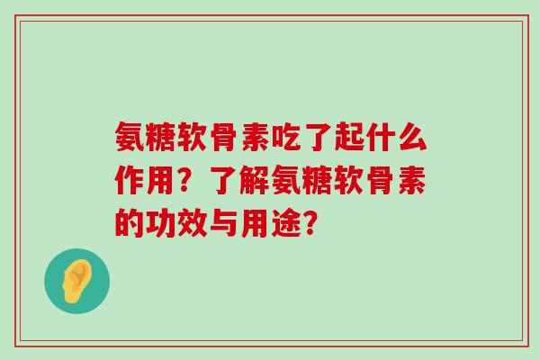 氨糖软骨素吃了起什么作用?了解氨糖软骨素的功效与用途? 氨糖软骨素吃了起什么作用?了解氨糖软骨素的功效与用途?