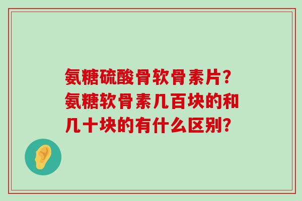 氨糖硫酸骨软骨素片?氨糖软骨素几百块的和几十块的有什么区别? 氨糖硫酸骨软骨素片?氨糖软骨素几百块的和几十块的有什么区别?