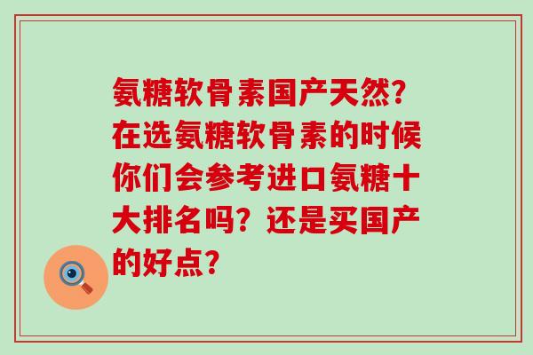 氨糖软骨素国产天然?在选氨糖软骨素的时候你们会参考进口氨糖十大排名吗?还是买国产的好点? 氨糖软骨素国产天然?在选氨糖软骨素的时候你们会参考进口氨糖十大排名吗?还是买国产的好点?