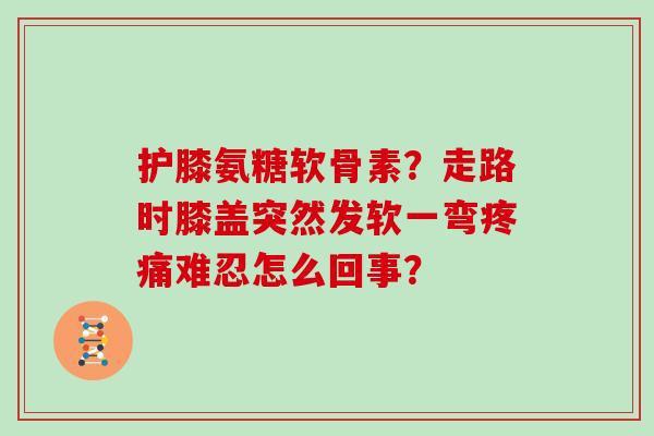 护膝氨糖软骨素?走路时膝盖突然发软一弯难忍怎么回事? 护膝氨糖软骨素?走路时膝盖突然发软一弯难忍怎么回事?