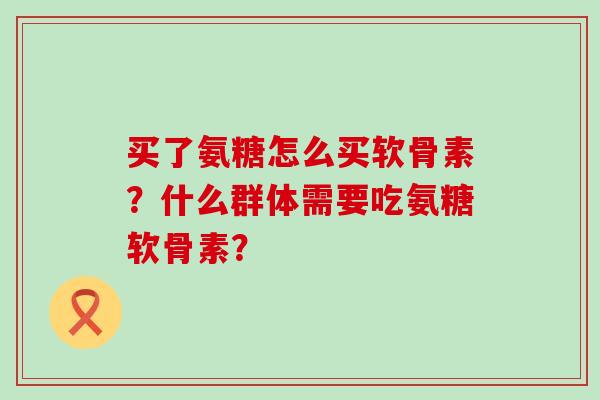 买了氨糖怎么买软骨素?什么群体需要吃氨糖软骨素? 买了氨糖怎么买软骨素?什么群体需要吃氨糖软骨素?