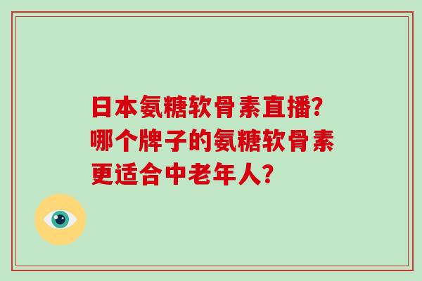 日本氨糖软骨素直播？哪个牌子的氨糖软骨素更适合中老年人？