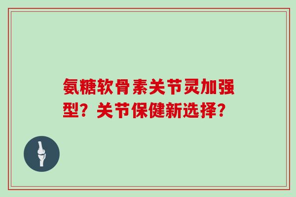 氨糖软骨素关节灵加强型?关节保健新选择? 氨糖软骨素关节灵加强型?关节保健新选择?