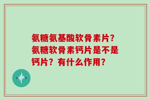 氨糖氨基酸软骨素片?氨糖软骨素钙片是不是钙片?有什么作用? 氨糖氨基酸软骨素片?氨糖软骨素钙片是不是钙片?有什么作用?