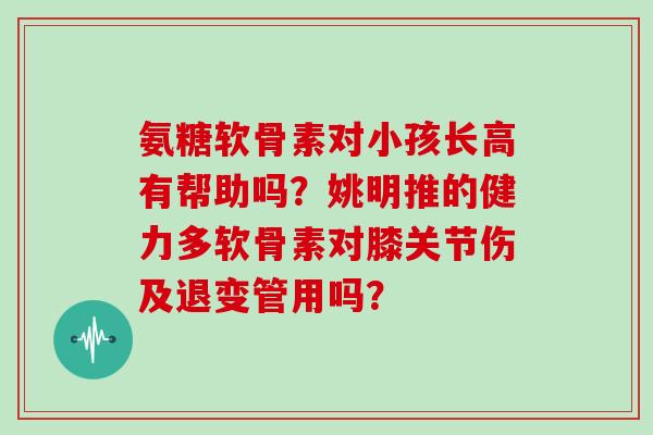 氨糖软骨素对小孩长高有帮助吗?姚明推的健力多软骨素对膝关节伤及退变管用吗? 氨糖软骨素对小孩长高有帮助吗?姚明推的健力多软骨素对膝关节伤及退变管用吗?