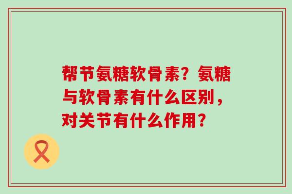 帮节氨糖软骨素？氨糖与软骨素有什么区别，对关节有什么作用？