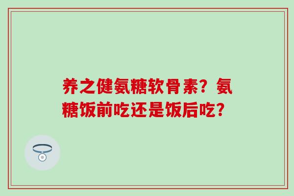 养之健氨糖软骨素?氨糖饭前吃还是饭后吃? 养之健氨糖软骨素?氨糖饭前吃还是饭后吃?
