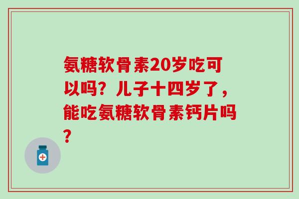 氨糖软骨素20岁吃可以吗?儿子十四岁了,能吃氨糖软骨素钙片吗? 氨糖软骨素20岁吃可以吗?儿子十四岁了,能吃氨糖软骨素钙片吗?