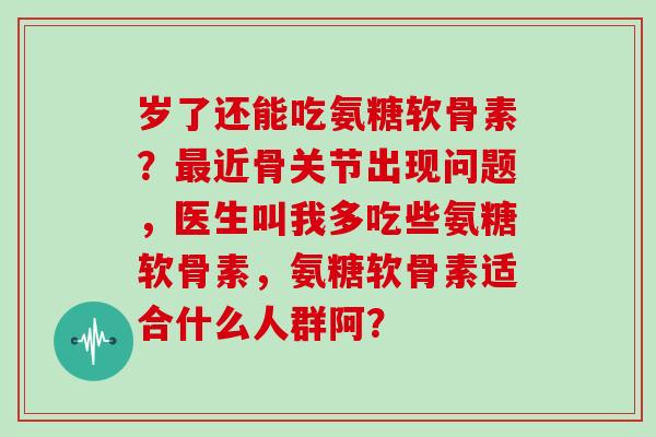 岁了还能吃氨糖软骨素?近骨关节出现问题,医生叫我多吃些氨糖软骨素,氨糖软骨素适合什么人群阿? 岁了还能吃氨糖软骨素?近骨关节出现问题,医生叫我多吃些氨糖软骨素,氨糖软骨素适合什么人群阿?