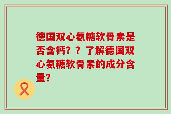 德国双心氨糖软骨素是否含钙??了解德国双心氨糖软骨素的成分含量? 德国双心氨糖软骨素是否含钙??了解德国双心氨糖软骨素的成分含量?