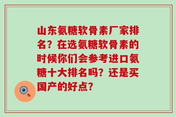山东氨糖软骨素厂家排名?在选氨糖软骨素的时候你们会参考进口氨糖十大排名吗?还是买国产的好点? 山东氨糖软骨素厂家排名?在选氨糖软骨素的时候你们会参考进口氨糖十大排名吗?还是买国产的好点?