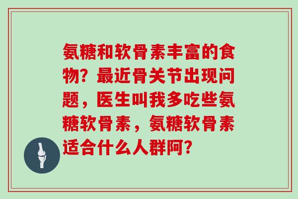 氨糖和软骨素丰富的食物?近骨关节出现问题,医生叫我多吃些氨糖软骨素,氨糖软骨素适合什么人群阿? 氨糖和软骨素丰富的食物?近骨关节出现问题,医生叫我多吃些氨糖软骨素,氨糖软骨素适合什么人群阿?