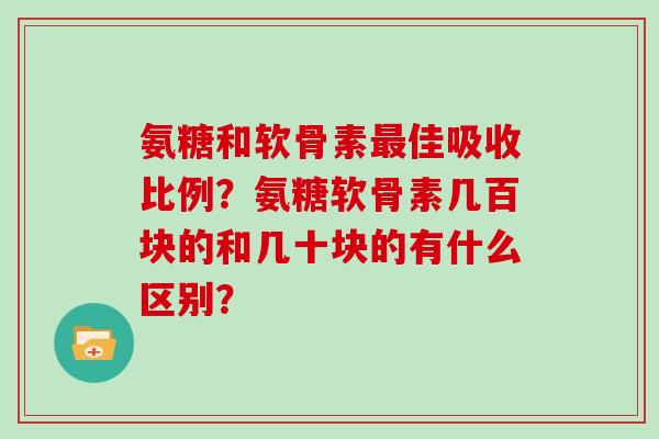 氨糖和软骨素佳吸收比例?氨糖软骨素几百块的和几十块的有什么区别? 氨糖和软骨素佳吸收比例?氨糖软骨素几百块的和几十块的有什么区别?