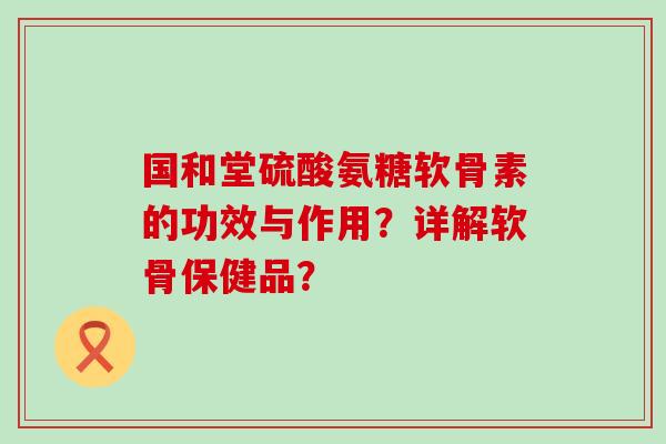 国和堂硫酸氨糖软骨素的功效与作用？详解软骨保健品？