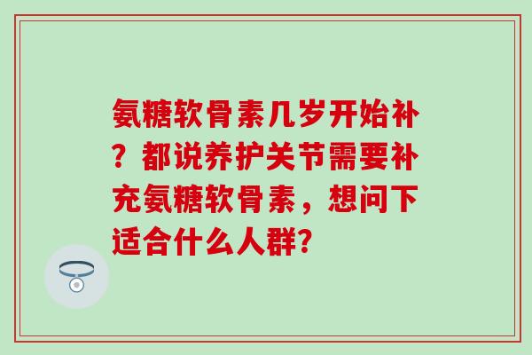 氨糖软骨素几岁开始补?都说养护关节需要补充氨糖软骨素,想问下适合什么人群? 氨糖软骨素几岁开始补?都说养护关节需要补充氨糖软骨素,想问下适合什么人群?