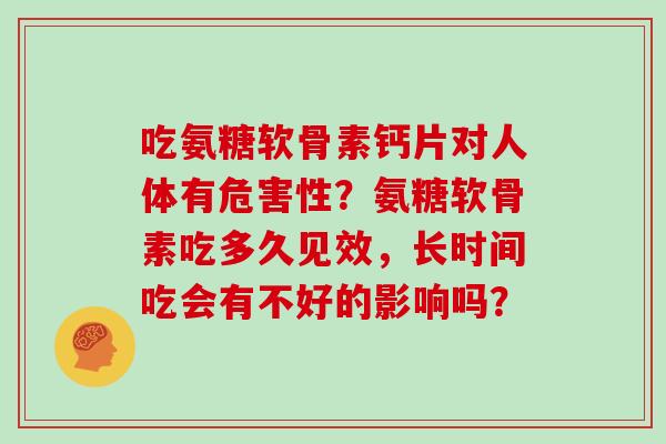 吃氨糖软骨素钙片对人体有危害性?氨糖软骨素吃多久见效,长时间吃会有不好的影响吗? 吃氨糖软骨素钙片对人体有危害性?氨糖软骨素吃多久见效,长时间吃会有不好的影响吗?