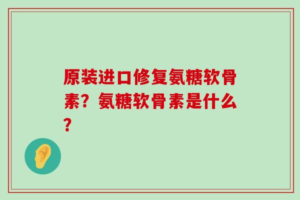 原装进口修复氨糖软骨素?氨糖软骨素是什么? 原装进口修复氨糖软骨素?氨糖软骨素是什么?