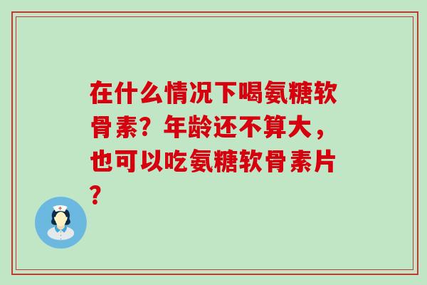 在什么情况下喝氨糖软骨素?年龄还不算大,也可以吃氨糖软骨素片? 在什么情况下喝氨糖软骨素?年龄还不算大,也可以吃氨糖软骨素片?