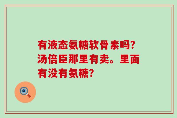 有液态氨糖软骨素吗？汤倍臣那里有卖。里面有没有氨糖？