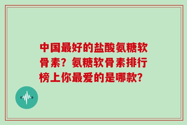 中国好的盐酸氨糖软骨素?氨糖软骨素排行榜上你爱的是哪款? 中国好的盐酸氨糖软骨素?氨糖软骨素排行榜上你爱的是哪款?