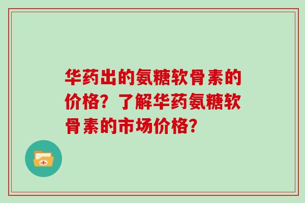 华药出的氨糖软骨素的价格?了解华药氨糖软骨素的市场价格? 华药出的氨糖软骨素的价格?了解华药氨糖软骨素的市场价格?