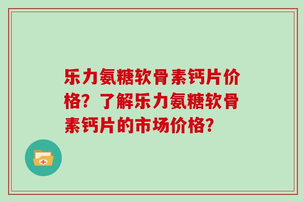 乐力氨糖软骨素钙片价格？了解乐力氨糖软骨素钙片的市场价格？