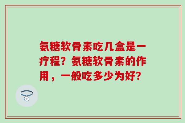 氨糖软骨素吃几盒是一疗程?氨糖软骨素的作用,一般吃多少为好? 氨糖软骨素吃几盒是一疗程?氨糖软骨素的作用,一般吃多少为好?