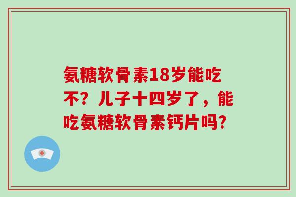 氨糖软骨素18岁能吃不？儿子十四岁了，能吃氨糖软骨素钙片吗？