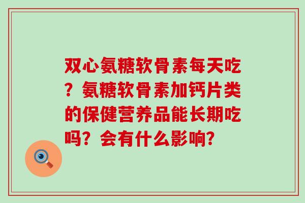 双心氨糖软骨素每天吃？氨糖软骨素加钙片类的保健营养品能长期吃吗？会有什么影响？