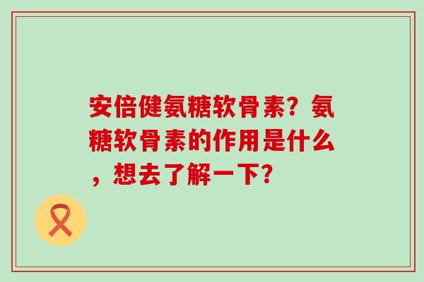安倍健氨糖软骨素？氨糖软骨素的作用是什么，想去了解一下？