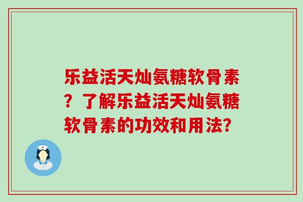 乐益活天灿氨糖软骨素?了解乐益活天灿氨糖软骨素的功效和用法? 乐益活天灿氨糖软骨素?了解乐益活天灿氨糖软骨素的功效和用法?