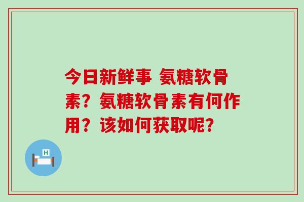 今日新鲜事 氨糖软骨素？氨糖软骨素有何作用？该如何获取呢？