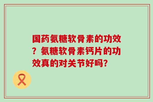国药氨糖软骨素的功效？氨糖软骨素钙片的功效真的对关节好吗？