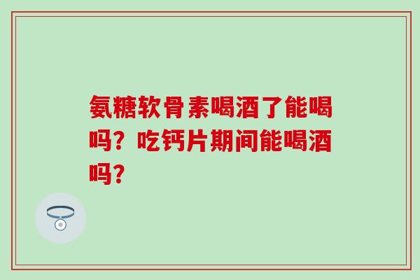 氨糖软骨素喝酒了能喝吗？吃钙片期间能喝酒吗？
