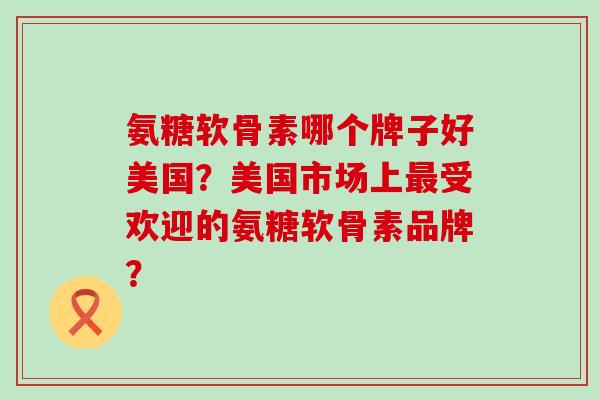 氨糖软骨素哪个牌子好美国?美国市场上受欢迎的氨糖软骨素品牌? 氨糖软骨素哪个牌子好美国?美国市场上受欢迎的氨糖软骨素品牌?