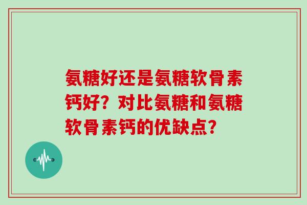 氨糖好还是氨糖软骨素钙好?对比氨糖和氨糖软骨素钙的优缺点? 氨糖好还是氨糖软骨素钙好?对比氨糖和氨糖软骨素钙的优缺点?