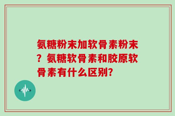 氨糖粉末加软骨素粉末?氨糖软骨素和胶原软骨素有什么区别? 氨糖粉末加软骨素粉末?氨糖软骨素和胶原软骨素有什么区别?