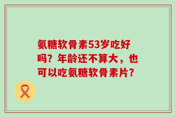 氨糖软骨素53岁吃好吗?年龄还不算大,也可以吃氨糖软骨素片? 氨糖软骨素53岁吃好吗?年龄还不算大,也可以吃氨糖软骨素片?