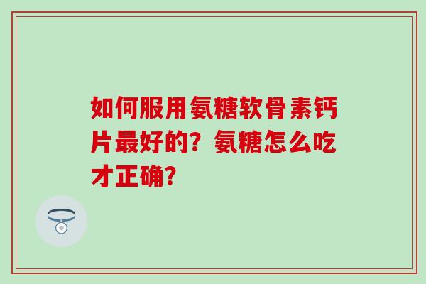 如何服用氨糖软骨素钙片好的？氨糖怎么吃才正确？