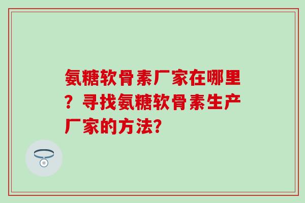 氨糖软骨素厂家在哪里?寻找氨糖软骨素生产厂家的方法? 氨糖软骨素厂家在哪里?寻找氨糖软骨素生产厂家的方法?
