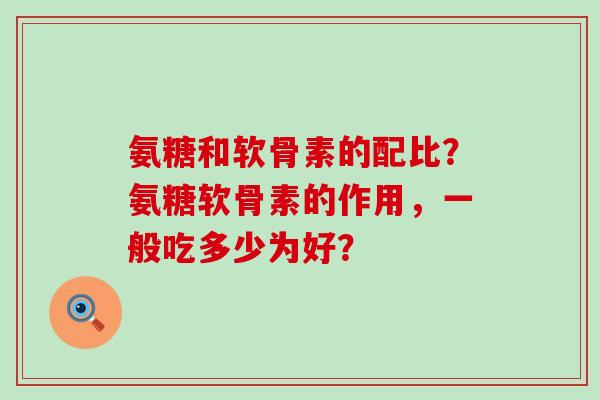 氨糖和软骨素的配比?氨糖软骨素的作用,一般吃多少为好? 氨糖和软骨素的配比?氨糖软骨素的作用,一般吃多少为好?