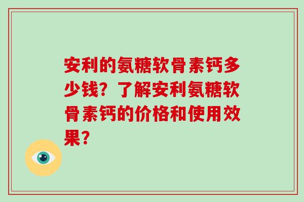 安利的氨糖软骨素钙多少钱?了解安利氨糖软骨素钙的价格和使用效果? 安利的氨糖软骨素钙多少钱?了解安利氨糖软骨素钙的价格和使用效果?