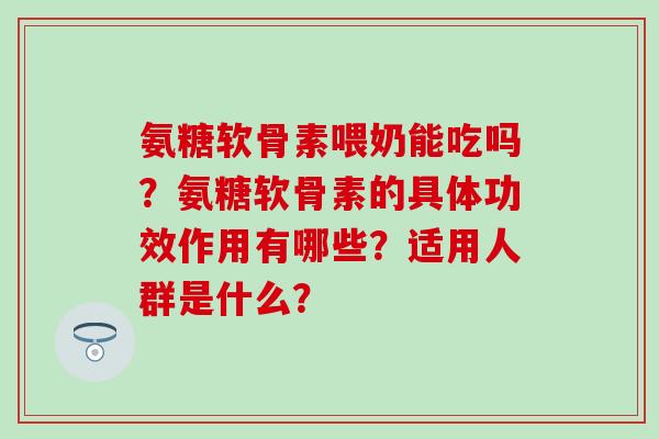 氨糖软骨素喂奶能吃吗？氨糖软骨素的具体功效作用有哪些？适用人群是什么？