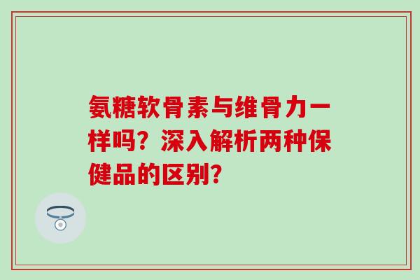 氨糖软骨素与维骨力一样吗？深入解析两种保健品的区别？