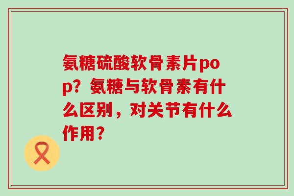 氨糖硫酸软骨素片pop?氨糖与软骨素有什么区别,对关节有什么作用? 氨糖硫酸软骨素片pop?氨糖与软骨素有什么区别,对关节有什么作用?