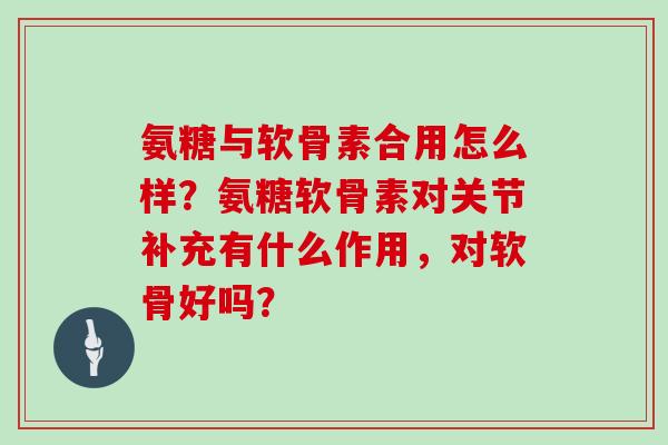 氨糖与软骨素合用怎么样？氨糖软骨素对关节补充有什么作用，对软骨好吗？