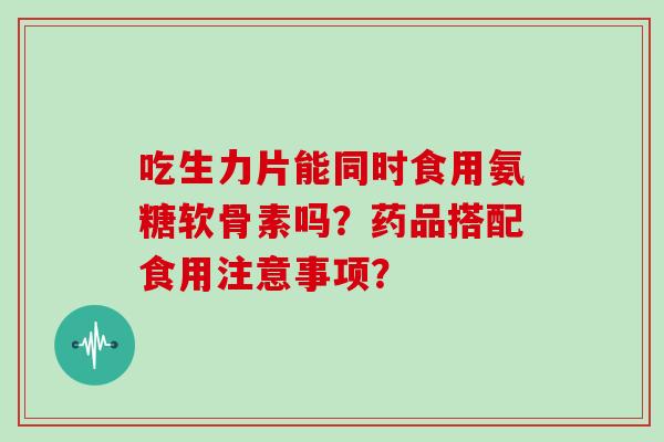 吃生力片能同时食用氨糖软骨素吗？药品搭配食用注意事项？
